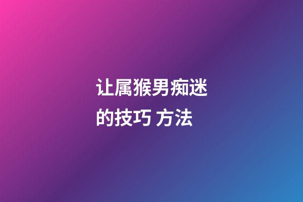 让属猴男痴迷的技巧 方法